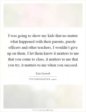I was going to show my kids that no matter what happened with their parents, parole officers and other teachers, I wouldn’t give up on them. I let them know it matters to me that you come to class, it matters to me that you try, it matters to me when you succeed Picture Quote #1