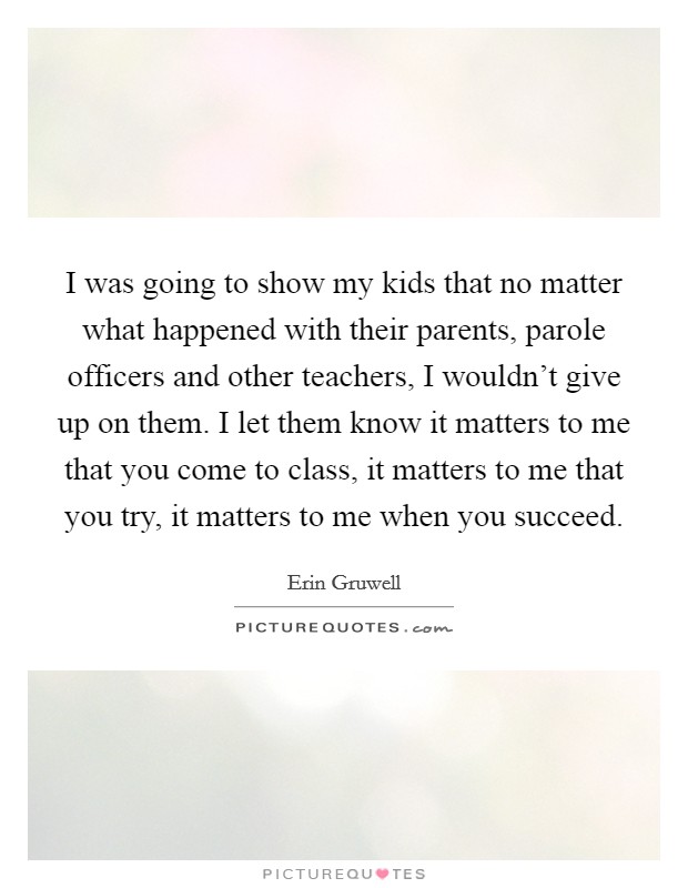 I was going to show my kids that no matter what happened with their parents, parole officers and other teachers, I wouldn't give up on them. I let them know it matters to me that you come to class, it matters to me that you try, it matters to me when you succeed. Picture Quote #1