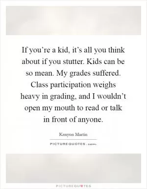 If you’re a kid, it’s all you think about if you stutter. Kids can be so mean. My grades suffered. Class participation weighs heavy in grading, and I wouldn’t open my mouth to read or talk in front of anyone Picture Quote #1