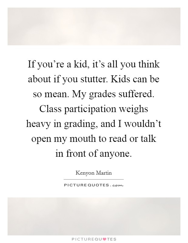 If you're a kid, it's all you think about if you stutter. Kids can be so mean. My grades suffered. Class participation weighs heavy in grading, and I wouldn't open my mouth to read or talk in front of anyone. Picture Quote #1