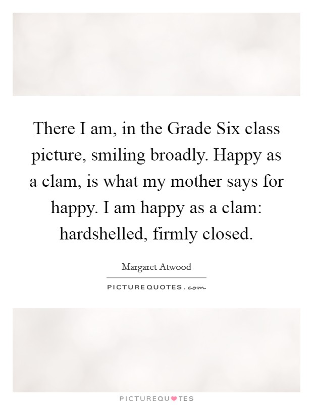 There I am, in the Grade Six class picture, smiling broadly. Happy as a clam, is what my mother says for happy. I am happy as a clam: hardshelled, firmly closed. Picture Quote #1
