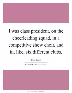 I was class president, on the cheerleading squad, in a competitive show choir, and in, like, six different clubs Picture Quote #1