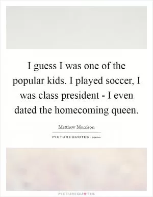 I guess I was one of the popular kids. I played soccer, I was class president - I even dated the homecoming queen Picture Quote #1