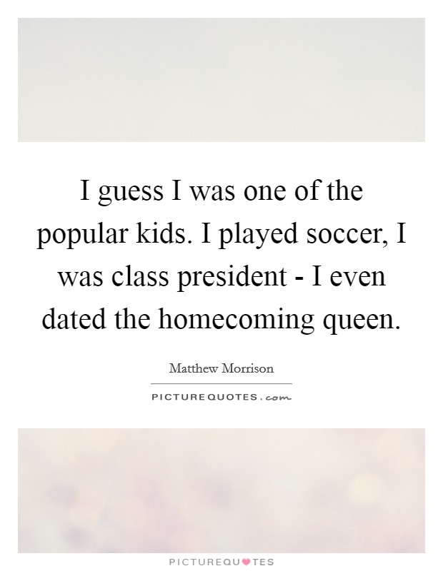I guess I was one of the popular kids. I played soccer, I was class president - I even dated the homecoming queen. Picture Quote #1