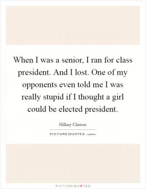 When I was a senior, I ran for class president. And I lost. One of my opponents even told me I was really stupid if I thought a girl could be elected president Picture Quote #1