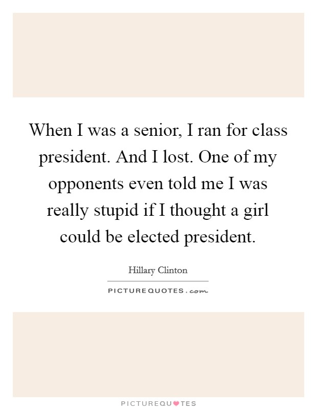 When I was a senior, I ran for class president. And I lost. One of my opponents even told me I was really stupid if I thought a girl could be elected president. Picture Quote #1