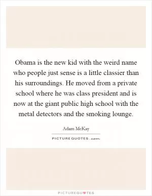 Obama is the new kid with the weird name who people just sense is a little classier than his surroundings. He moved from a private school where he was class president and is now at the giant public high school with the metal detectors and the smoking lounge Picture Quote #1