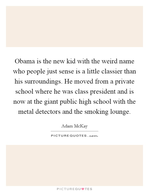 Obama is the new kid with the weird name who people just sense is a little classier than his surroundings. He moved from a private school where he was class president and is now at the giant public high school with the metal detectors and the smoking lounge. Picture Quote #1