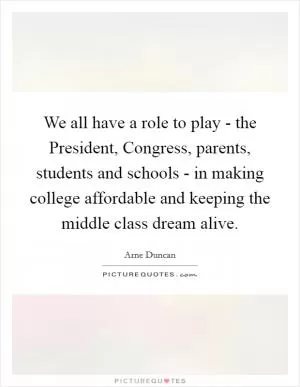 We all have a role to play - the President, Congress, parents, students and schools - in making college affordable and keeping the middle class dream alive Picture Quote #1