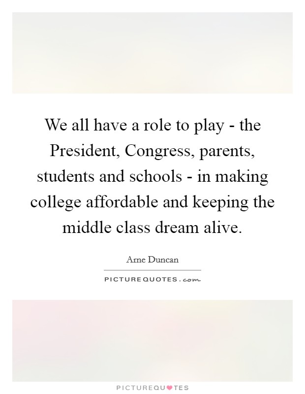 We all have a role to play - the President, Congress, parents, students and schools - in making college affordable and keeping the middle class dream alive. Picture Quote #1