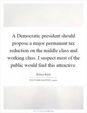 A Democratic president should propose a major permanent tax reduction on the middle class and working class. I suspect most of the public would find this attractive Picture Quote #1