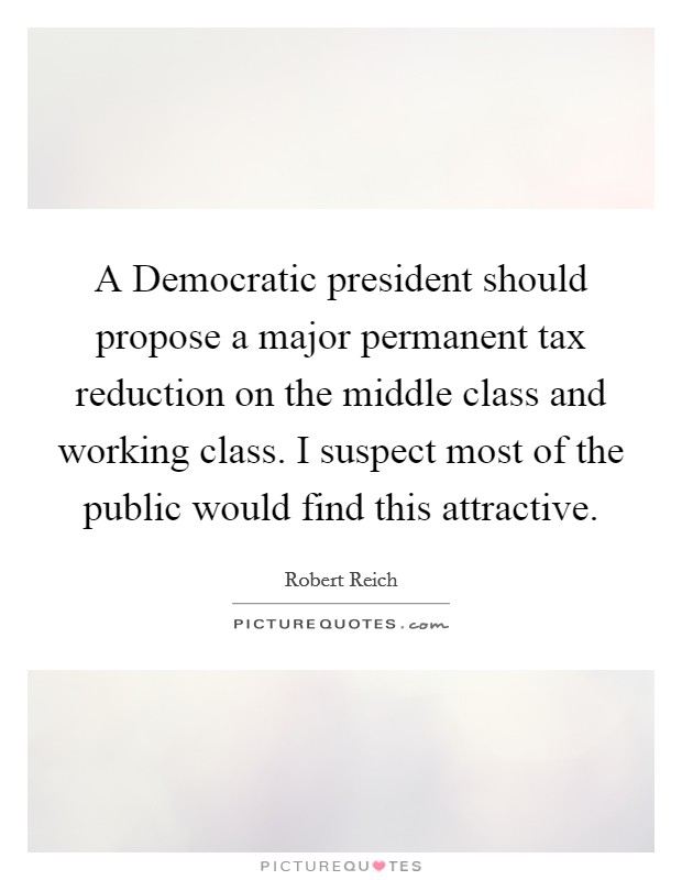 A Democratic president should propose a major permanent tax reduction on the middle class and working class. I suspect most of the public would find this attractive. Picture Quote #1