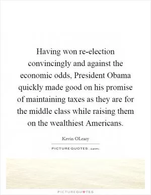 Having won re-election convincingly and against the economic odds, President Obama quickly made good on his promise of maintaining taxes as they are for the middle class while raising them on the wealthiest Americans Picture Quote #1