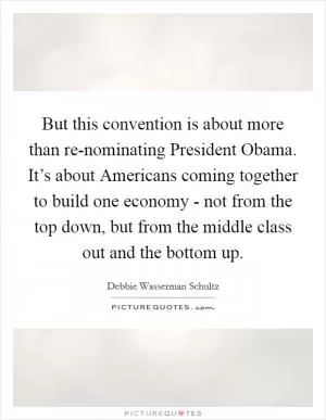 But this convention is about more than re-nominating President Obama. It’s about Americans coming together to build one economy - not from the top down, but from the middle class out and the bottom up Picture Quote #1
