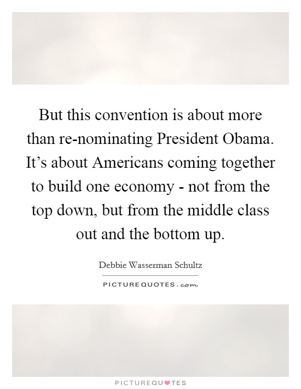 But this convention is about more than re-nominating President Obama. It's about Americans coming together to build one economy - not from the top down, but from the middle class out and the bottom up. Picture Quote #1