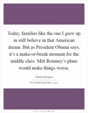 Today, families like the one I grew up in still believe in that American dream. But as President Obama says, it’s a make-or-break moment for the middle class. Mitt Romney’s plans would make things worse Picture Quote #1
