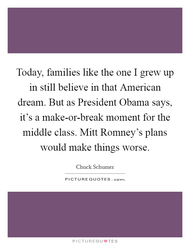 Today, families like the one I grew up in still believe in that American dream. But as President Obama says, it's a make-or-break moment for the middle class. Mitt Romney's plans would make things worse. Picture Quote #1