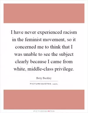 I have never experienced racism in the feminist movement, so it concerned me to think that I was unable to see the subject clearly because I came from white, middle-class privilege Picture Quote #1
