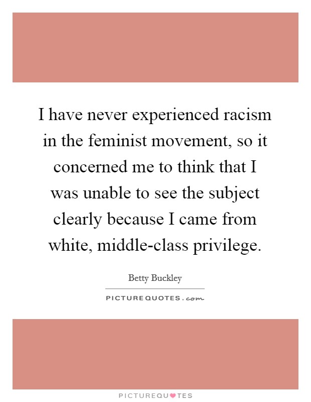 I have never experienced racism in the feminist movement, so it concerned me to think that I was unable to see the subject clearly because I came from white, middle-class privilege. Picture Quote #1