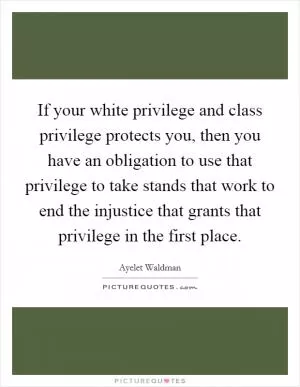 If your white privilege and class privilege protects you, then you have an obligation to use that privilege to take stands that work to end the injustice that grants that privilege in the first place Picture Quote #1