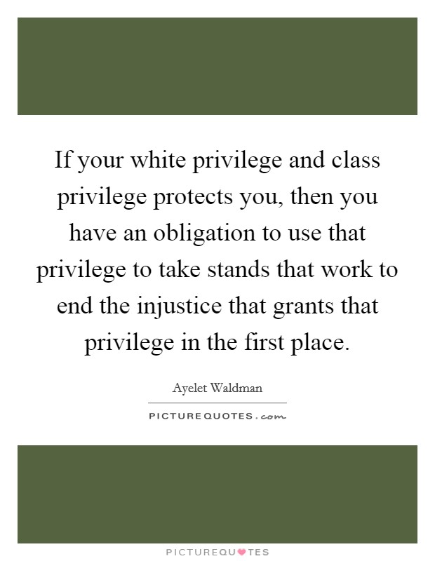 If your white privilege and class privilege protects you, then you have an obligation to use that privilege to take stands that work to end the injustice that grants that privilege in the first place. Picture Quote #1
