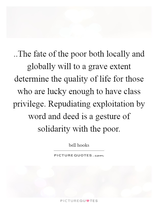 ..The fate of the poor both locally and globally will to a grave extent determine the quality of life for those who are lucky enough to have class privilege. Repudiating exploitation by word and deed is a gesture of solidarity with the poor. Picture Quote #1