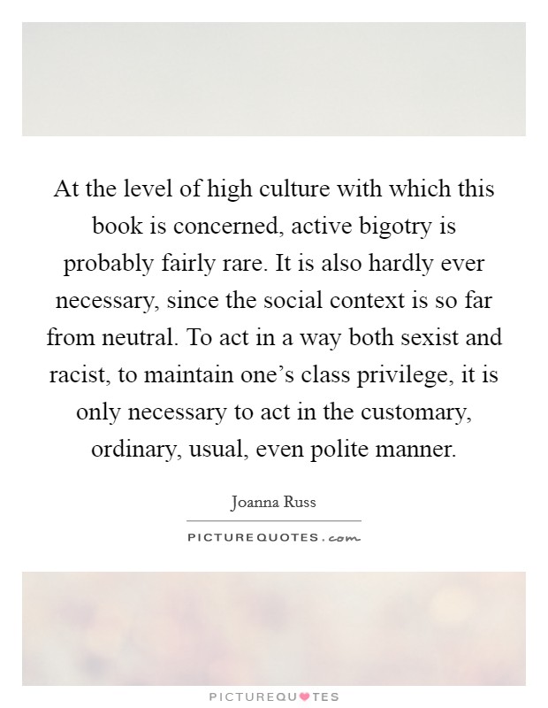 At the level of high culture with which this book is concerned, active bigotry is probably fairly rare. It is also hardly ever necessary, since the social context is so far from neutral. To act in a way both sexist and racist, to maintain one's class privilege, it is only necessary to act in the customary, ordinary, usual, even polite manner. Picture Quote #1