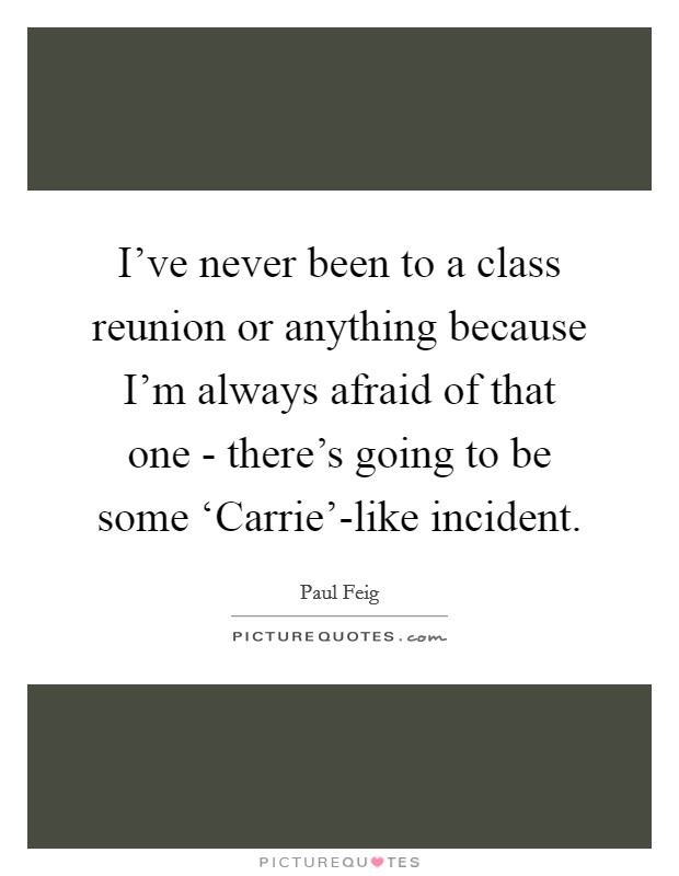 I've never been to a class reunion or anything because I'm always afraid of that one - there's going to be some ‘Carrie'-like incident. Picture Quote #1