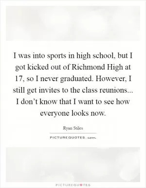 I was into sports in high school, but I got kicked out of Richmond High at 17, so I never graduated. However, I still get invites to the class reunions... I don’t know that I want to see how everyone looks now Picture Quote #1