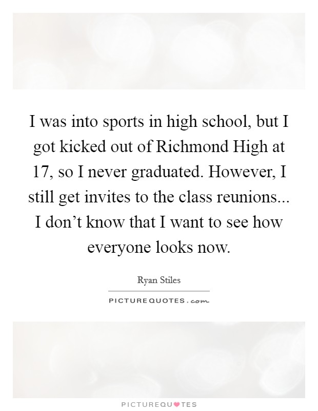 I was into sports in high school, but I got kicked out of Richmond High at 17, so I never graduated. However, I still get invites to the class reunions... I don't know that I want to see how everyone looks now. Picture Quote #1