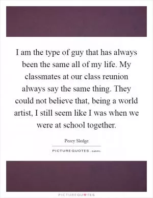 I am the type of guy that has always been the same all of my life. My classmates at our class reunion always say the same thing. They could not believe that, being a world artist, I still seem like I was when we were at school together Picture Quote #1