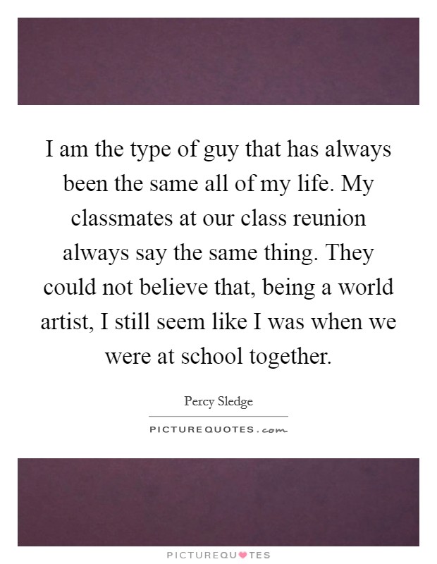 I am the type of guy that has always been the same all of my life. My classmates at our class reunion always say the same thing. They could not believe that, being a world artist, I still seem like I was when we were at school together. Picture Quote #1