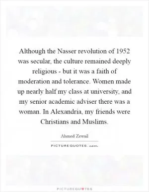 Although the Nasser revolution of 1952 was secular, the culture remained deeply religious - but it was a faith of moderation and tolerance. Women made up nearly half my class at university, and my senior academic adviser there was a woman. In Alexandria, my friends were Christians and Muslims Picture Quote #1