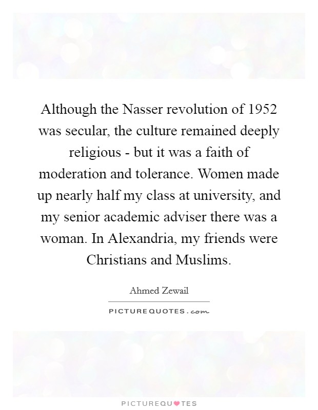 Although the Nasser revolution of 1952 was secular, the culture remained deeply religious - but it was a faith of moderation and tolerance. Women made up nearly half my class at university, and my senior academic adviser there was a woman. In Alexandria, my friends were Christians and Muslims. Picture Quote #1