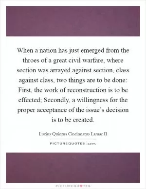 When a nation has just emerged from the throes of a great civil warfare, where section was arrayed against section, class against class, two things are to be done: First, the work of reconstruction is to be effected; Secondly, a willingness for the proper acceptance of the issue’s decision is to be created Picture Quote #1