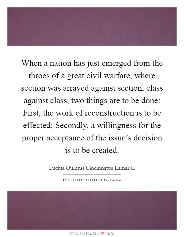 When a nation has just emerged from the throes of a great civil warfare, where section was arrayed against section, class against class, two things are to be done: First, the work of reconstruction is to be effected; Secondly, a willingness for the proper acceptance of the issue's decision is to be created. Picture Quote #1