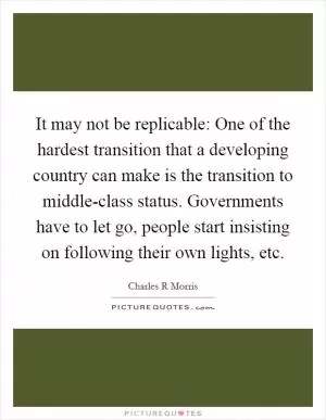 It may not be replicable: One of the hardest transition that a developing country can make is the transition to middle-class status. Governments have to let go, people start insisting on following their own lights, etc Picture Quote #1