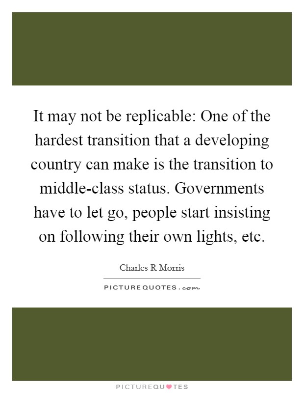 It may not be replicable: One of the hardest transition that a developing country can make is the transition to middle-class status. Governments have to let go, people start insisting on following their own lights, etc. Picture Quote #1
