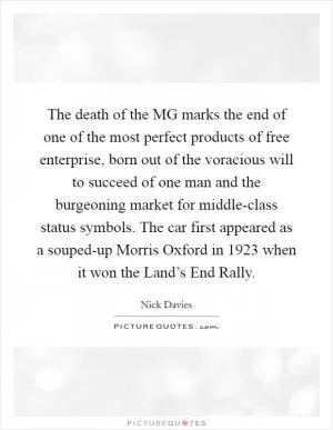 The death of the MG marks the end of one of the most perfect products of free enterprise, born out of the voracious will to succeed of one man and the burgeoning market for middle-class status symbols. The car first appeared as a souped-up Morris Oxford in 1923 when it won the Land’s End Rally Picture Quote #1