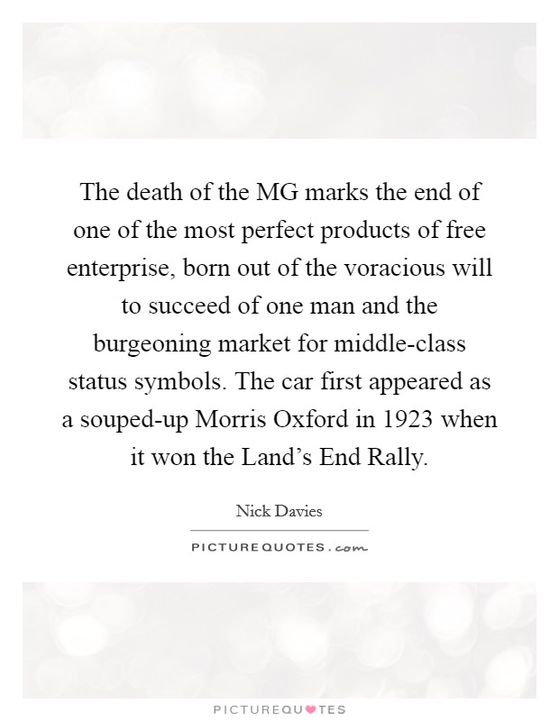 The death of the MG marks the end of one of the most perfect products of free enterprise, born out of the voracious will to succeed of one man and the burgeoning market for middle-class status symbols. The car first appeared as a souped-up Morris Oxford in 1923 when it won the Land's End Rally. Picture Quote #1