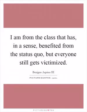 I am from the class that has, in a sense, benefited from the status quo, but everyone still gets victimized Picture Quote #1