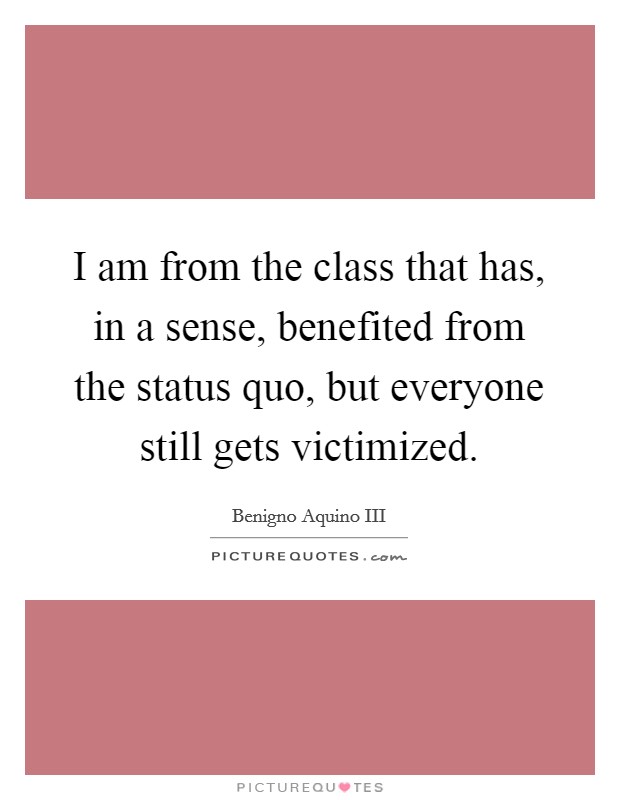 I am from the class that has, in a sense, benefited from the status quo, but everyone still gets victimized. Picture Quote #1