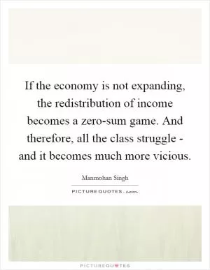If the economy is not expanding, the redistribution of income becomes a zero-sum game. And therefore, all the class struggle - and it becomes much more vicious Picture Quote #1