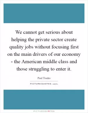 We cannot get serious about helping the private sector create quality jobs without focusing first on the main drivers of our economy - the American middle class and those struggling to enter it Picture Quote #1