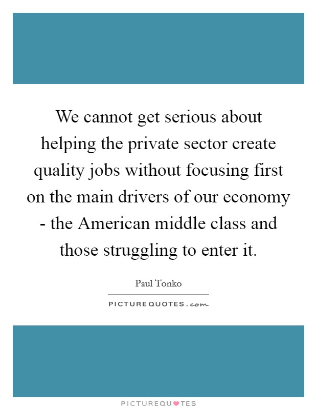 We cannot get serious about helping the private sector create quality jobs without focusing first on the main drivers of our economy - the American middle class and those struggling to enter it. Picture Quote #1