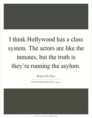 I think Hollywood has a class system. The actors are like the inmates, but the truth is they’re running the asylum Picture Quote #1