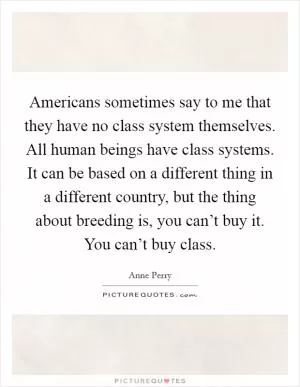 Americans sometimes say to me that they have no class system themselves. All human beings have class systems. It can be based on a different thing in a different country, but the thing about breeding is, you can’t buy it. You can’t buy class Picture Quote #1