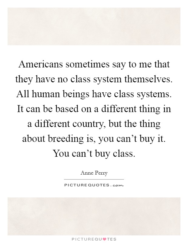 Americans sometimes say to me that they have no class system themselves. All human beings have class systems. It can be based on a different thing in a different country, but the thing about breeding is, you can't buy it. You can't buy class. Picture Quote #1