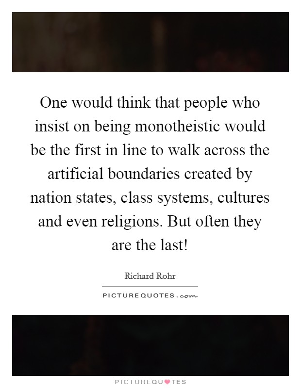 One would think that people who insist on being monotheistic would be the first in line to walk across the artificial boundaries created by nation states, class systems, cultures and even religions. But often they are the last! Picture Quote #1