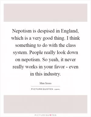 Nepotism is despised in England, which is a very good thing. I think something to do with the class system. People really look down on nepotism. So yeah, it never really works in your favor - even in this industry Picture Quote #1